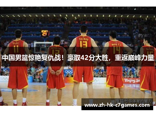 中国男篮惊艳复仇战！豪取42分大胜，重返巅峰力量