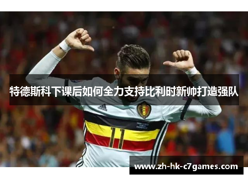 特德斯科下课后如何全力支持比利时新帅打造强队