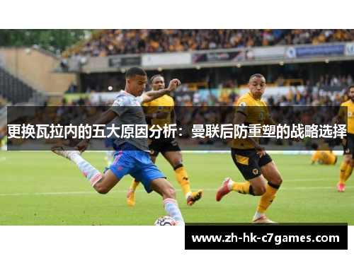 更换瓦拉内的五大原因分析：曼联后防重塑的战略选择