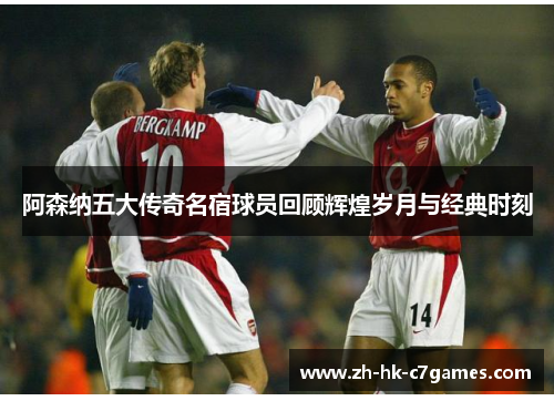 阿森纳五大传奇名宿球员回顾辉煌岁月与经典时刻